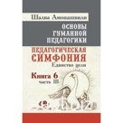 Основы гуманной педагогики. Педагогическая симфония. Единство цели. Книга 6. Часть 3. 2-е издание. Амонашвили